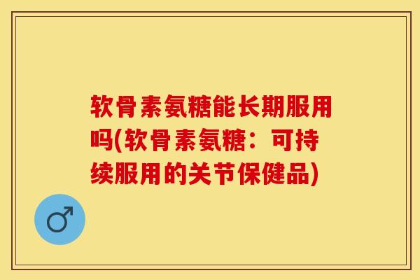 软骨素氨糖能长期服用吗(软骨素氨糖：可持续服用的关节保健品)