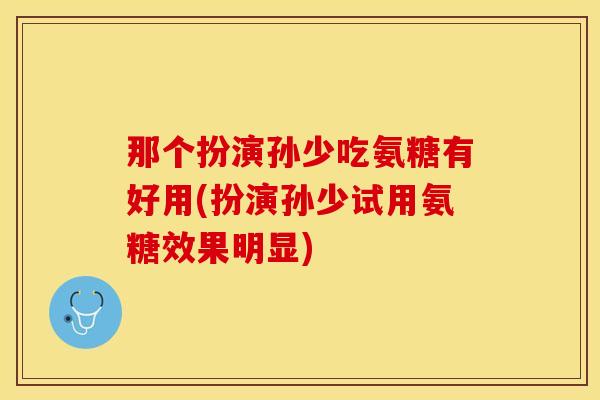 那个扮演孙少吃氨糖有好用(扮演孙少试用氨糖效果明显) 那个扮演孙少吃氨糖有好用(扮演孙少试用氨糖效果明显)