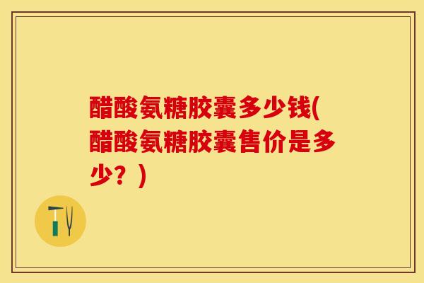 醋酸氨糖胶囊多少钱(醋酸氨糖胶囊售价是多少？)