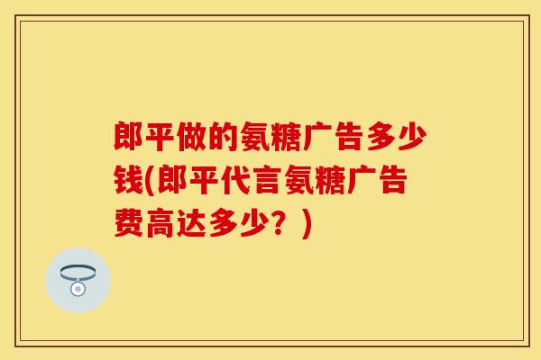郎平做的氨糖广告多少钱(郎平代言氨糖广告费高达多少？)