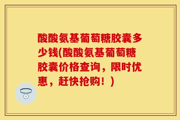 酸酸氨基葡萄糖胶囊多少钱(酸酸氨基葡萄糖胶囊价格查询，限时优惠，赶快抢购！)