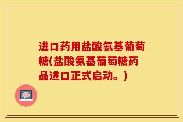 进口药用盐酸氨基葡萄糖(盐酸氨基葡萄糖药品进口正式启动。)