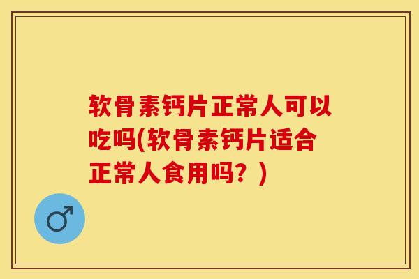 软骨素钙片正常人可以吃吗(软骨素钙片适合正常人食用吗？)