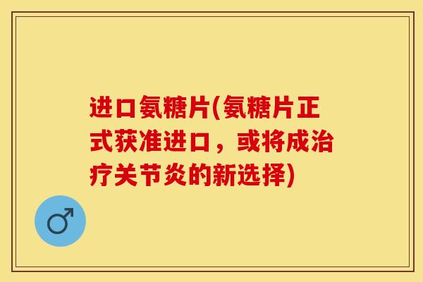 进口氨糖片(氨糖片正式获准进口，或将成治疗关节炎的新选择)