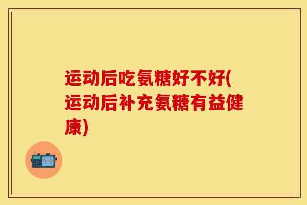 运动后吃氨糖好不好(运动后补充氨糖有益健康)