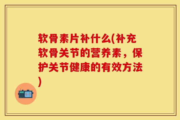 软骨素片补什么(补充软骨关节的营养素，保护关节健康的有效方法)
