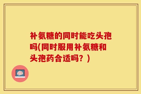 补氨糖的同时能吃头孢吗(同时服用补氨糖和头孢药合适吗？)