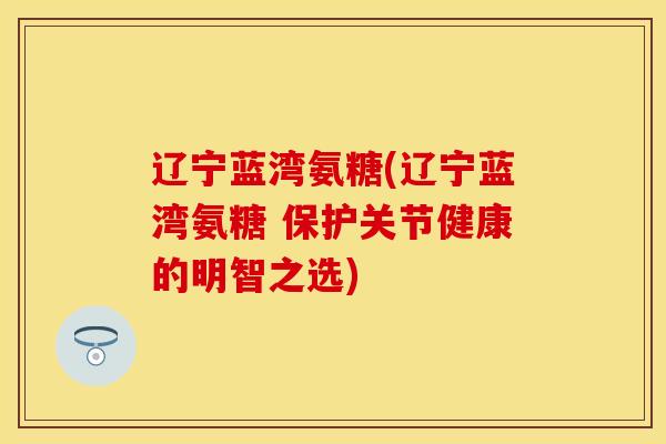 辽宁蓝湾氨糖(辽宁蓝湾氨糖 保护关节健康的明智之选)