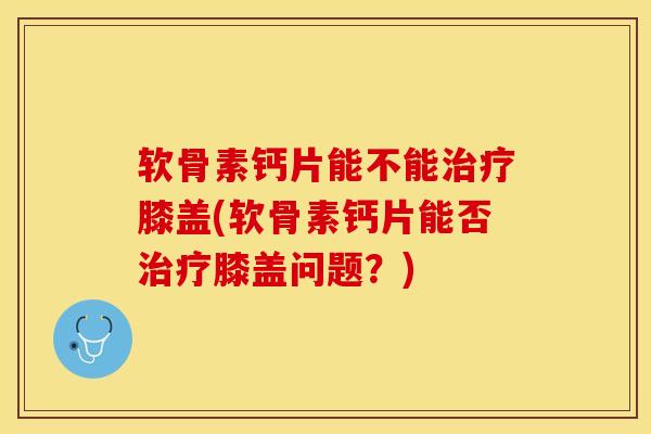 软骨素钙片能不能治疗膝盖(软骨素钙片能否治疗膝盖问题？)