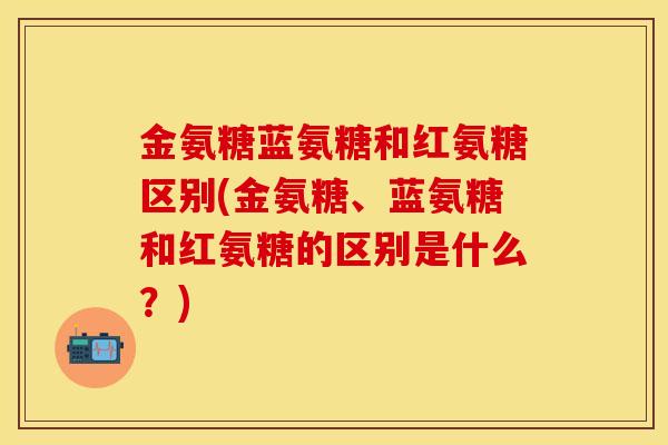 金氨糖蓝氨糖和红氨糖区别(金氨糖、蓝氨糖和红氨糖的区别是什么？)
