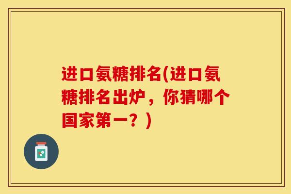 进口氨糖排名(进口氨糖排名出炉，你猜哪个国家第一？)