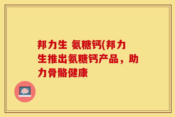 邦力生 氨糖钙(邦力生推出氨糖钙产品，助力骨骼健康