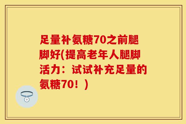 足量补氨糖70之前腿脚好(提高老年人腿脚活力：试试补充足量的氨糖70！)