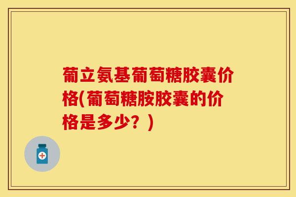 葡立氨基葡萄糖胶囊价格(葡萄糖胺胶囊的价格是多少？)