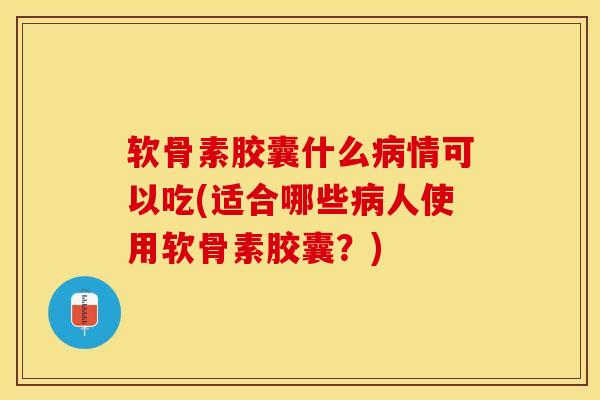 软骨素胶囊什么病情可以吃(适合哪些病人使用软骨素胶囊？)