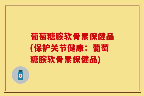 葡萄糖胺软骨素保健品(保护关节健康：葡萄糖胺软骨素保健品)