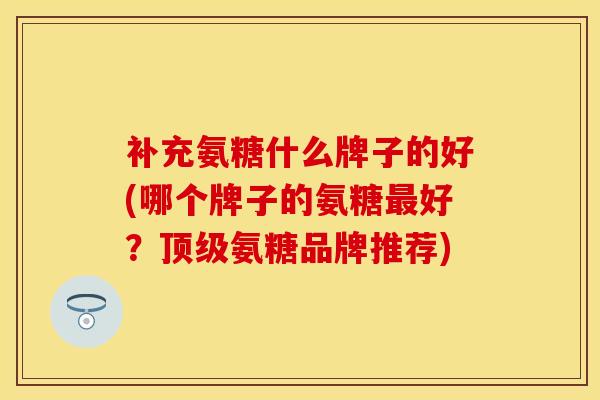 补充氨糖什么牌子的好(哪个牌子的氨糖最好？顶级氨糖品牌推荐)