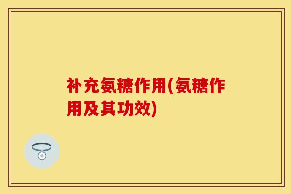 补充氨糖作用(氨糖作用及其功效)