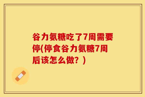 谷力氨糖吃了7周需要停(停食谷力氨糖7周后该怎么做？)