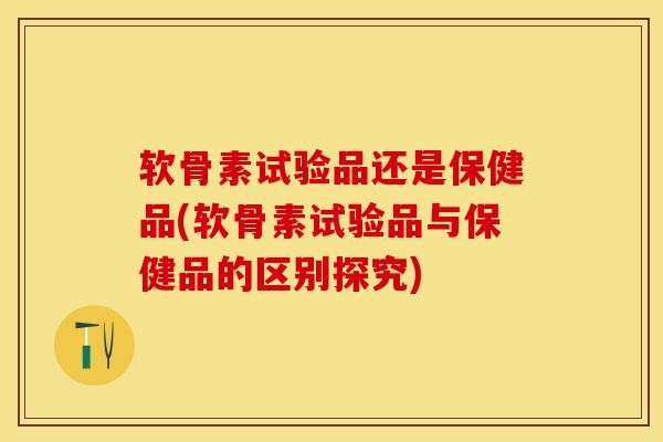 软骨素试验品还是保健品(软骨素试验品与保健品的区别探究)