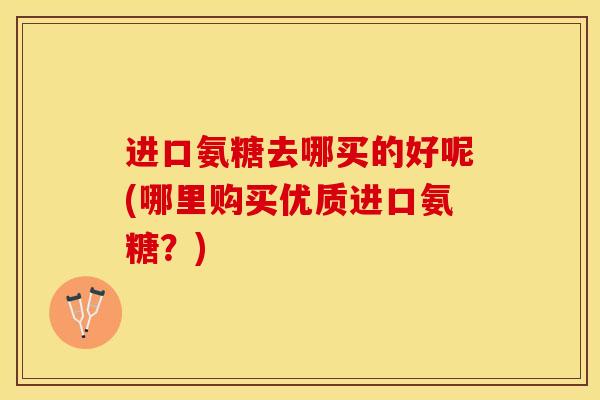进口氨糖去哪买的好呢(哪里购买优质进口氨糖？)