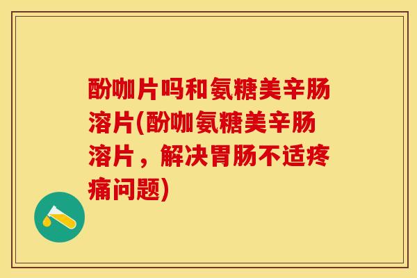 酚咖片吗和氨糖美辛肠溶片(酚咖氨糖美辛肠溶片，解决胃肠不适疼痛问题)