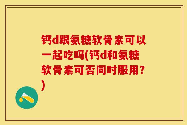 钙d跟氨糖软骨素可以一起吃吗(钙d和氨糖软骨素可否同时服用？)