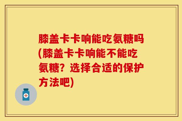 膝盖卡卡响能吃氨糖吗(膝盖卡卡响能不能吃氨糖?选择合适的保护方法吧) 膝盖卡卡响能吃氨糖吗(膝盖卡卡响能不能吃氨糖?选择合适的保护方法吧)