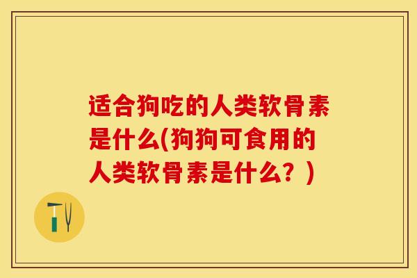 适合狗吃的人类软骨素是什么(狗狗可食用的人类软骨素是什么？)