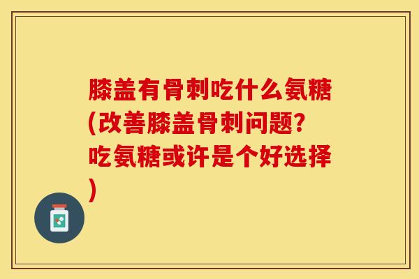 膝盖有骨刺吃什么氨糖(改善膝盖骨刺问题？吃氨糖或许是个好选择)