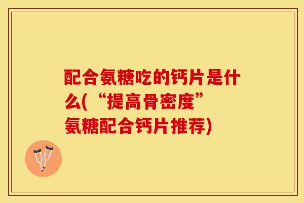 配合氨糖吃的钙片是什么(“提高骨密度” 氨糖配合钙片推荐)