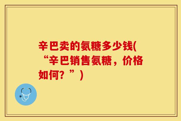 辛巴卖的氨糖多少钱(“辛巴销售氨糖,价格如何?”) 辛巴卖的氨糖多少钱(“辛巴销售氨糖,价格如何?”)