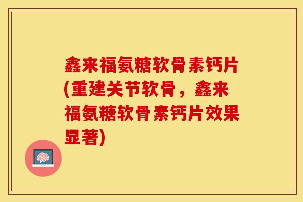鑫来福氨糖软骨素钙片(重建关节软骨，鑫来福氨糖软骨素钙片效果显著)