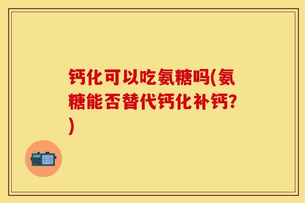 钙化可以吃氨糖吗(氨糖能否替代钙化补钙？)