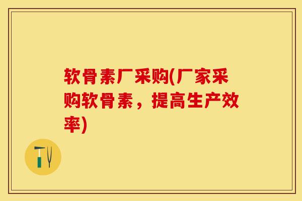 软骨素厂采购(厂家采购软骨素，提高生产效率)