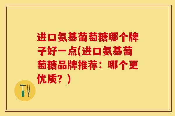 进口氨基葡萄糖哪个牌子好一点(进口氨基葡萄糖品牌推荐：哪个更优质？)
