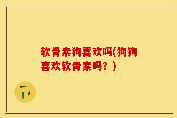 软骨素狗喜欢吗(狗狗喜欢软骨素吗？)