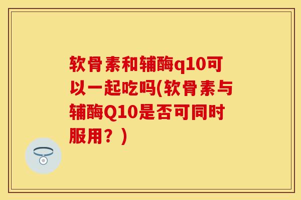软骨素和辅酶q10可以一起吃吗(软骨素与辅酶Q10是否可同时服用？)