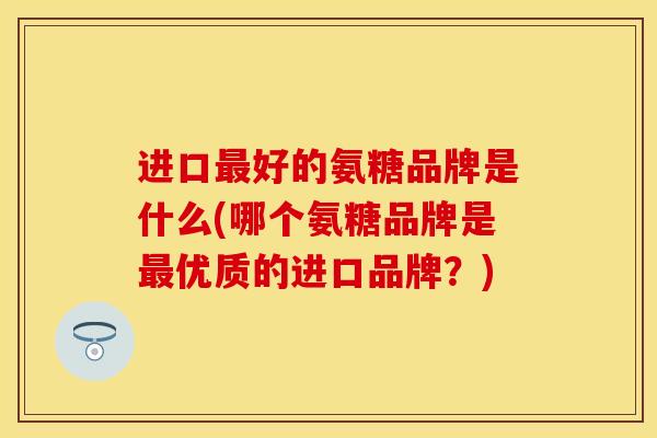 进口最好的氨糖品牌是什么(哪个氨糖品牌是最优质的进口品牌？)
