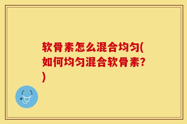 软骨素怎么混合均匀(如何均匀混合软骨素？)