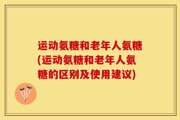 运动氨糖和老年人氨糖(运动氨糖和老年人氨糖的区别及使用建议)