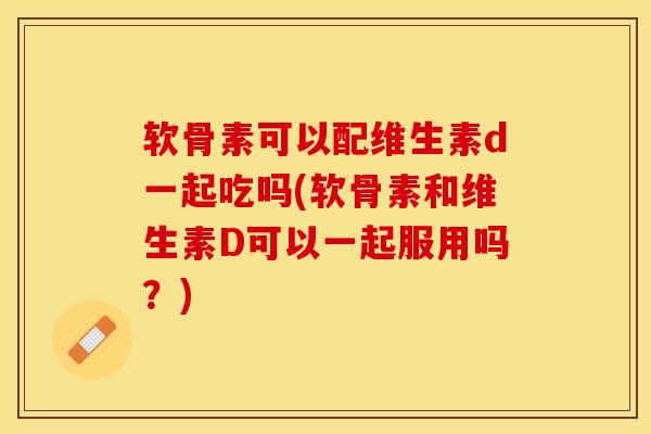 软骨素可以配维生素d一起吃吗(软骨素和维生素D可以一起服用吗？)