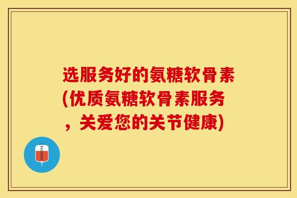 选服务好的氨糖软骨素(优质氨糖软骨素服务，关爱您的关节健康)