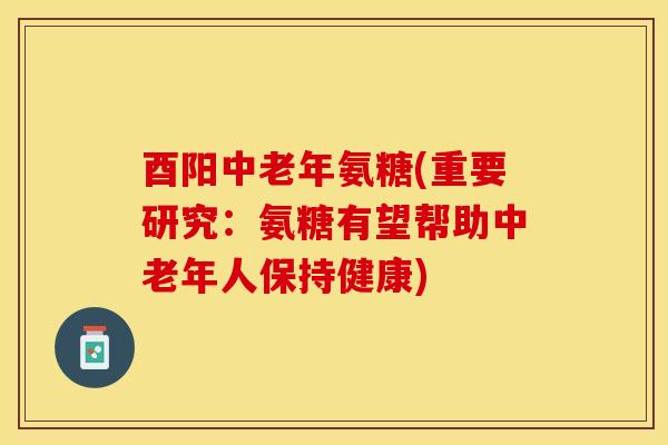 酉阳中老年氨糖(重要研究：氨糖有望帮助中老年人保持健康)