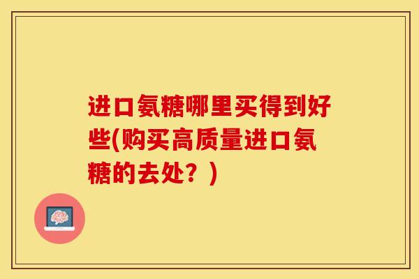 进口氨糖哪里买得到好些(购买高质量进口氨糖的去处?) 进口氨糖哪里买得到好些(购买高质量进口氨糖的去处?)