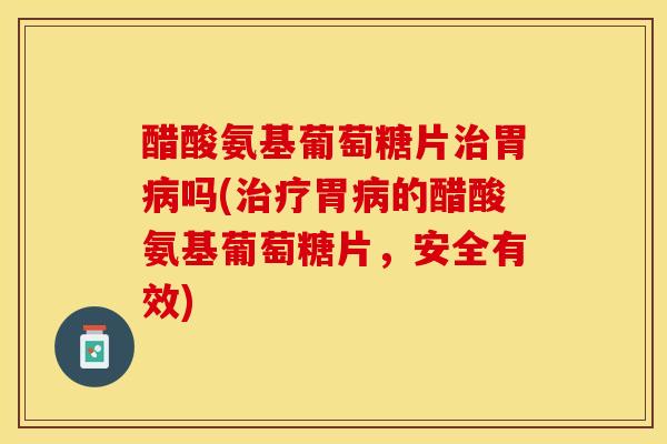 醋酸氨基葡萄糖片治胃病吗(治疗胃病的醋酸氨基葡萄糖片，安全有效)