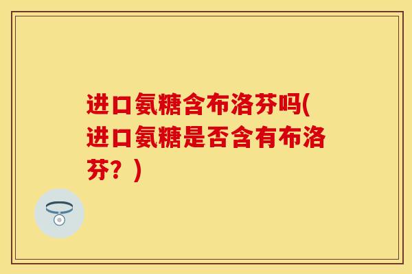 进口氨糖含布洛芬吗(进口氨糖是否含有布洛芬？)