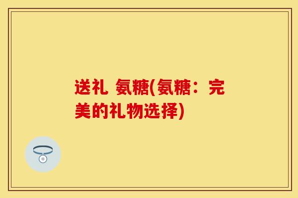 送礼 氨糖(氨糖：完美的礼物选择)