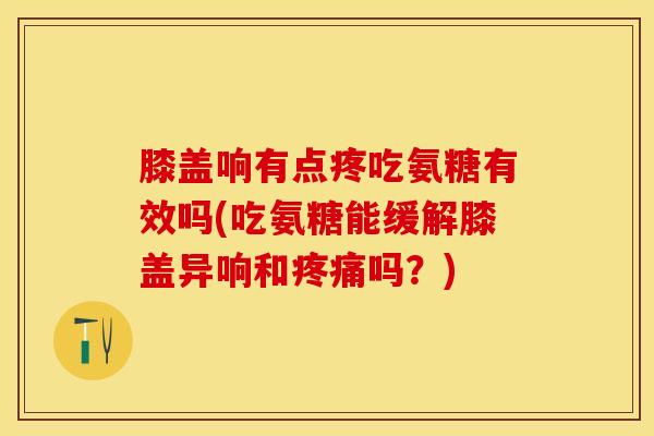 膝盖响有点疼吃氨糖有效吗(吃氨糖能缓解膝盖异响和吗?) 膝盖响有点疼吃氨糖有效吗(吃氨糖能缓解膝盖异响和吗?)