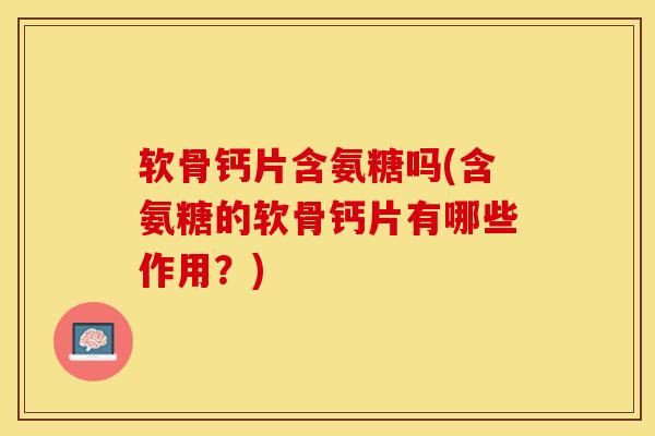 软骨钙片含氨糖吗(含氨糖的软骨钙片有哪些作用？)